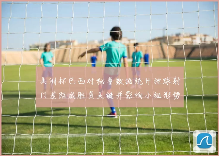 美洲杯巴西对秘鲁数据统计控球射门差距成胜负关键并影响小组形势