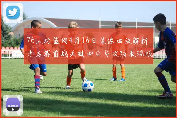 76人对篮网4月16日录像回放解析 季后赛首战关键回合与攻防表现梳理