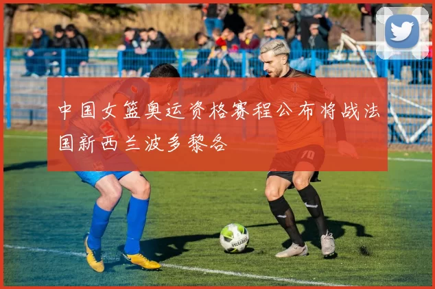 中国女篮奥运资格赛程公布将战法国新西兰波多黎各