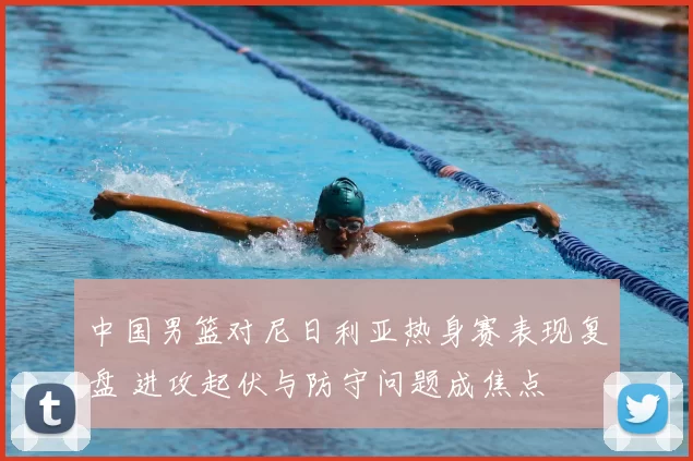 中国男篮对尼日利亚热身赛表现复盘 进攻起伏与防守问题成焦点