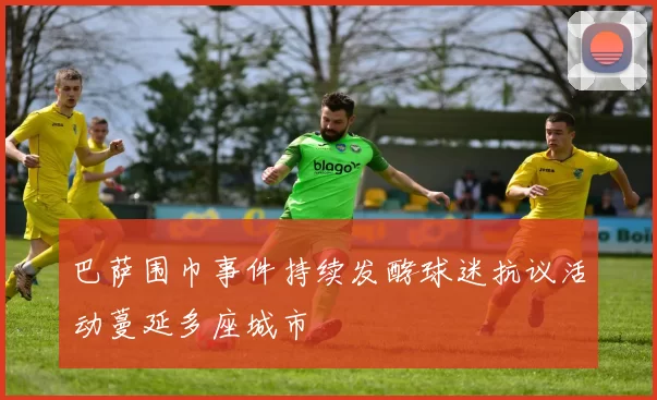 巴萨围巾事件持续发酵球迷抗议活动蔓延多座城市