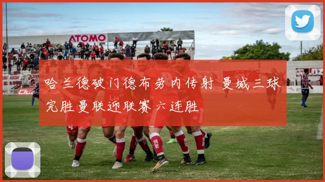 哈兰德破门德布劳内传射 曼城三球完胜曼联迎联赛六连胜