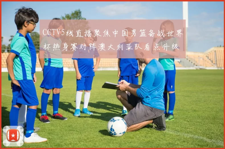 CCTV5线直播聚焦中国男篮备战世界杯热身赛对阵澳大利亚队看点升级