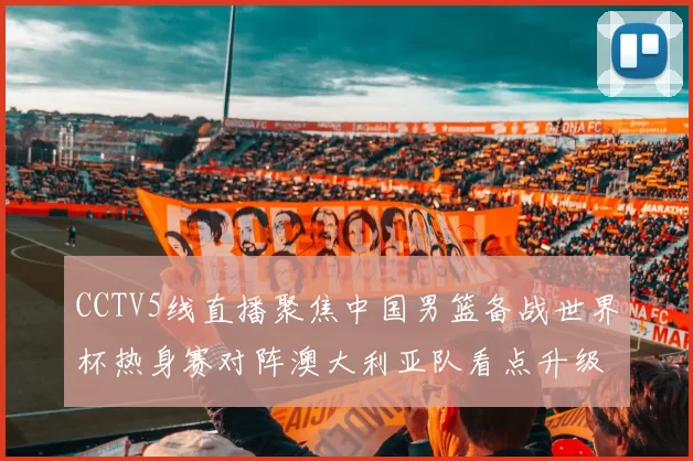 CCTV5线直播聚焦中国男篮备战世界杯热身赛对阵澳大利亚队看点升级