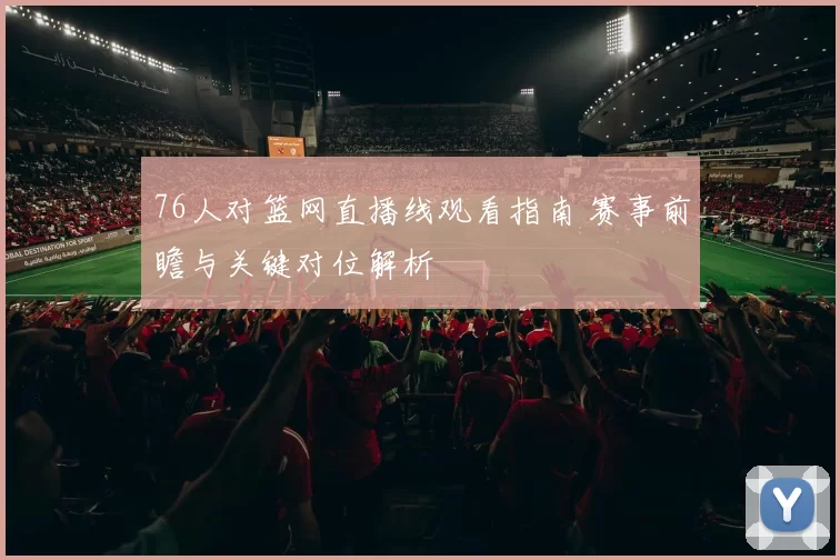 76人对篮网直播线观看指南 赛事前瞻与关键对位解析