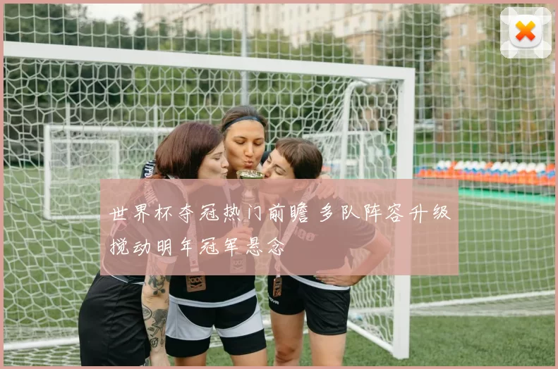 世界杯夺冠热门前瞻 多队阵容升级搅动明年冠军悬念