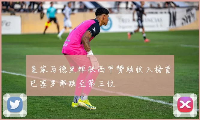 皇家马德里蝉联西甲赞助收入榜首巴塞罗那跌至第三位