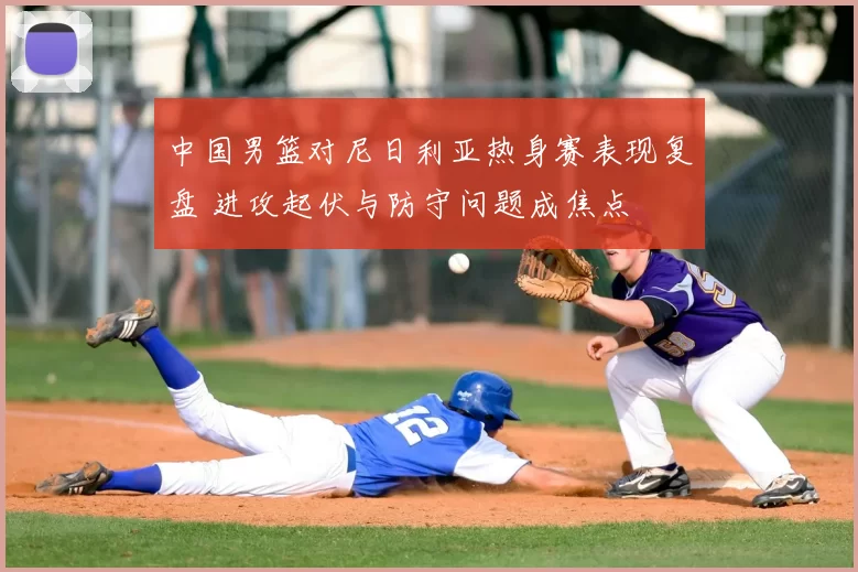 中国男篮对尼日利亚热身赛表现复盘 进攻起伏与防守问题成焦点