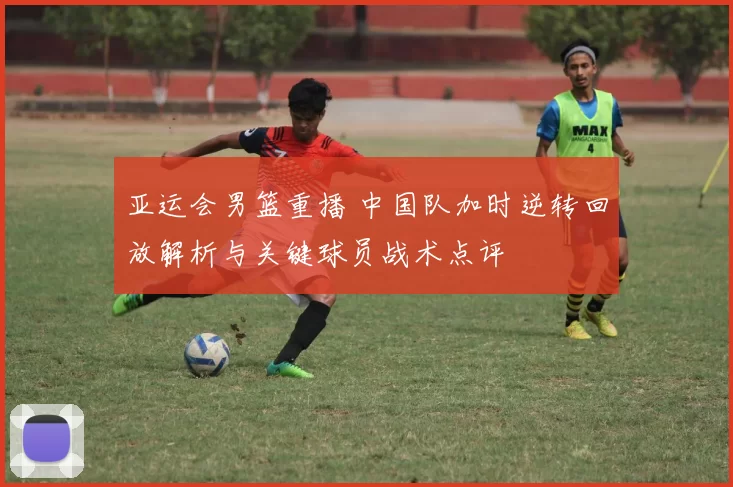 亚运会男篮重播 中国队加时逆转回放解析与关键球员战术点评