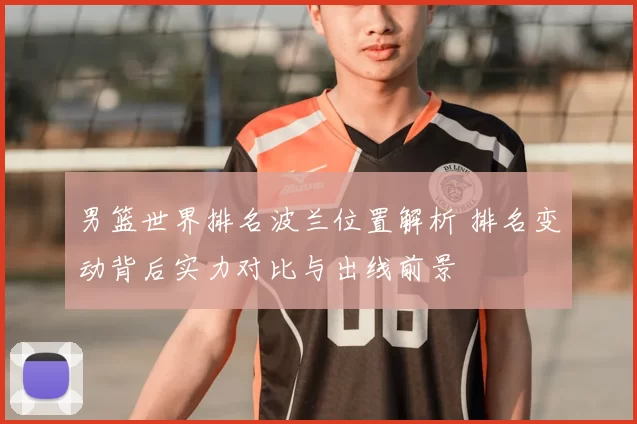 男篮世界排名波兰位置解析 排名变动背后实力对比与出线前景