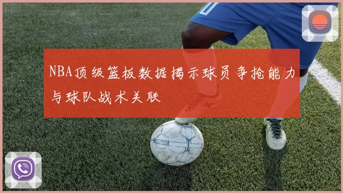 NBA顶级篮板数据揭示球员争抢能力与球队战术关联