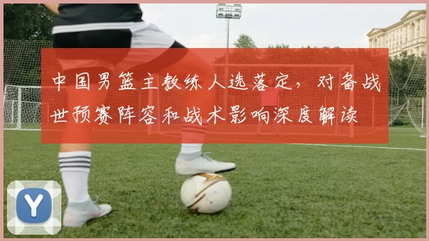 中国男篮主教练人选落定，对备战世预赛阵容和战术影响深度解读