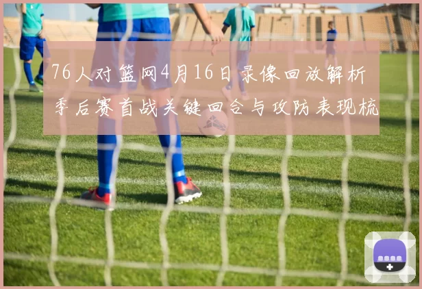 76人对篮网4月16日录像回放解析 季后赛首战关键回合与攻防表现梳理