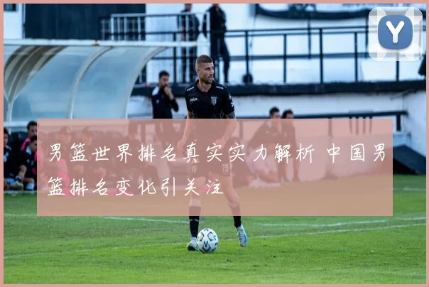 男篮世界排名真实实力解析 中国男篮排名变化引关注