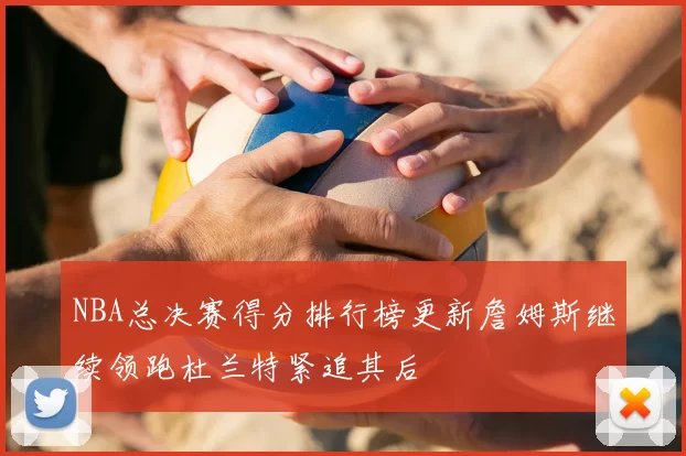 NBA总决赛得分排行榜更新詹姆斯继续领跑杜兰特紧追其后