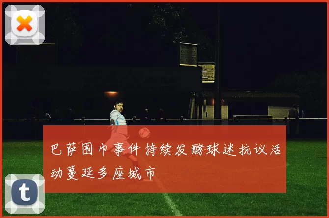 巴萨围巾事件持续发酵球迷抗议活动蔓延多座城市