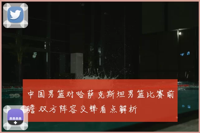 中国男篮对哈萨克斯坦男篮比赛前瞻 双方阵容交锋看点解析