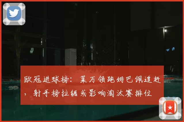 欧冠进球榜：莱万领跑姆巴佩追赶，射手榜拉锯或影响淘汰赛排位