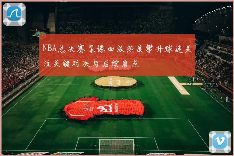 NBA总决赛录像回放热度攀升球迷关注关键对决与后续看点