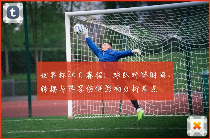 世界杯26日赛程：球队对阵时间、转播与阵容伤停影响分析看点