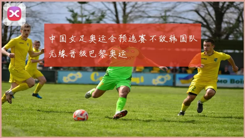 中国女足奥运会预选赛不敌韩国队无缘晋级巴黎奥运
