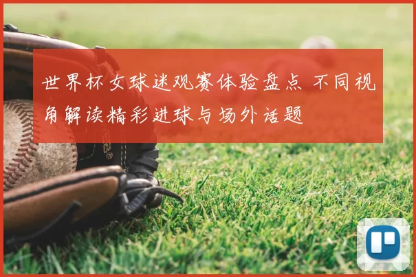 世界杯女球迷观赛体验盘点 不同视角解读精彩进球与场外话题