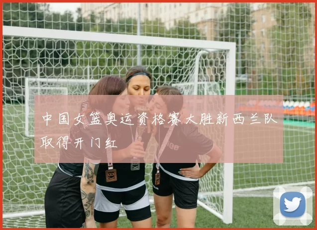 中国女篮奥运资格赛大胜新西兰队取得开门红