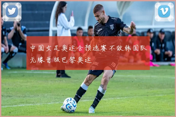 中国女足奥运会预选赛不敌韩国队无缘晋级巴黎奥运