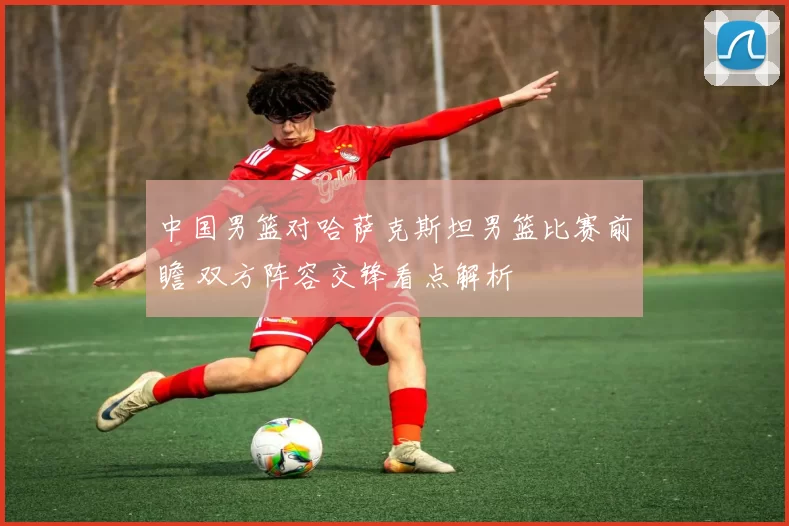 中国男篮对哈萨克斯坦男篮比赛前瞻 双方阵容交锋看点解析