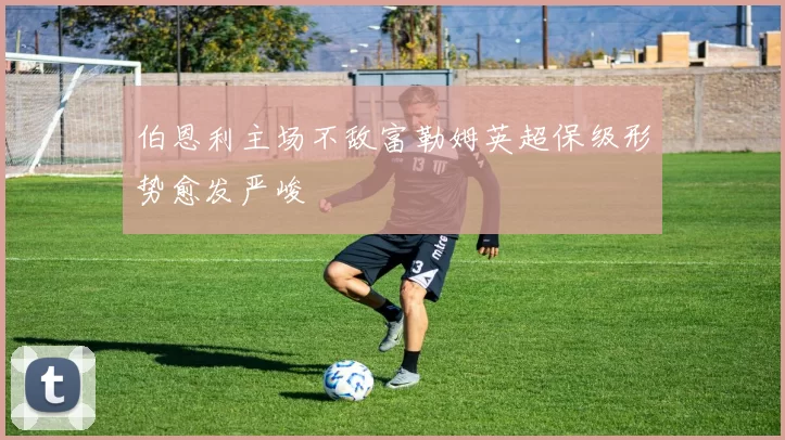 伯恩利主场不敌富勒姆英超保级形势愈发严峻