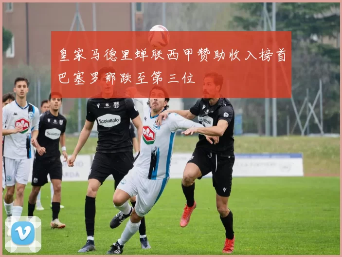 皇家马德里蝉联西甲赞助收入榜首巴塞罗那跌至第三位