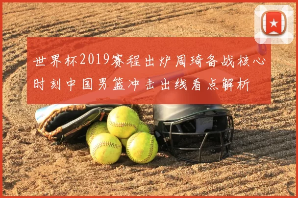 世界杯2019赛程出炉周琦备战核心时刻中国男篮冲击出线看点解析