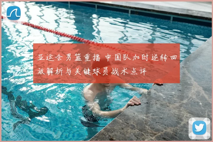 亚运会男篮重播 中国队加时逆转回放解析与关键球员战术点评