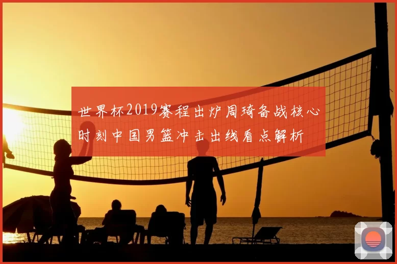 世界杯2019赛程出炉周琦备战核心时刻中国男篮冲击出线看点解析