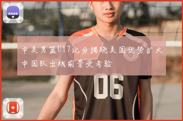 中美男篮U17比分揭晓美国优势扩大中国队出线前景受考验