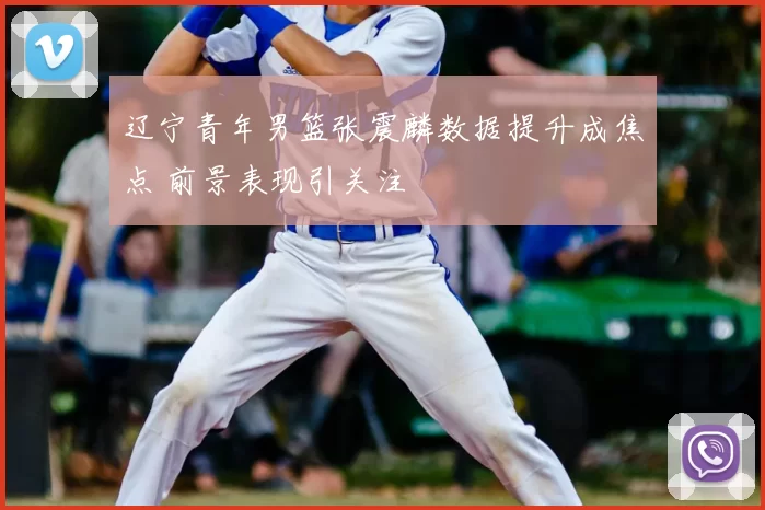 辽宁青年男篮张震麟数据提升成焦点 前景表现引关注