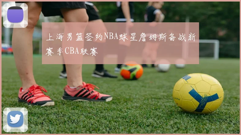 上海男篮签约NBA球星詹姆斯备战新赛季CBA联赛