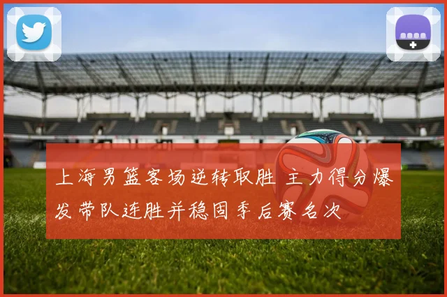 上海男篮客场逆转取胜 主力得分爆发带队连胜并稳固季后赛名次