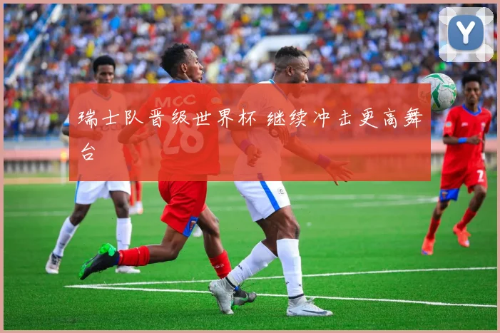瑞士队晋级世界杯 继续冲击更高舞台