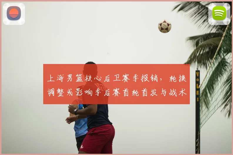 上海男篮核心后卫赛季报销，轮换调整或影响季后赛首轮首发与战术布置