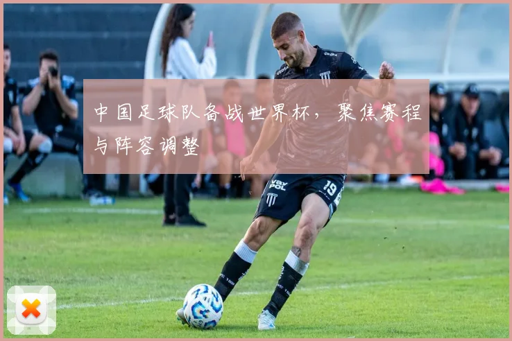 中国足球队备战世界杯，聚焦赛程与阵容调整