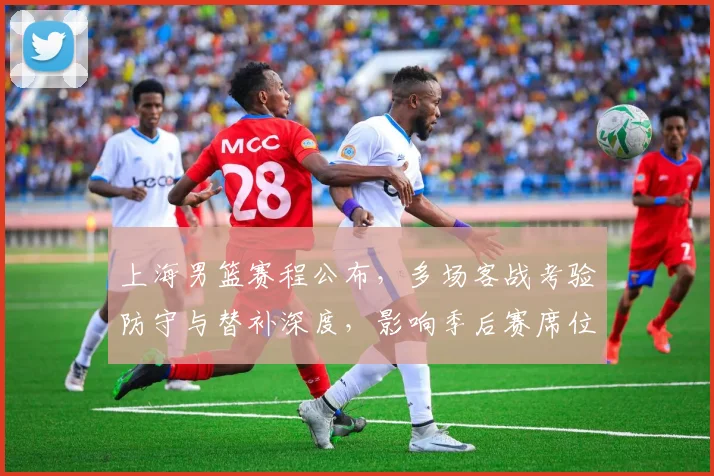 上海男篮赛程公布，多场客战考验防守与替补深度，影响季后赛席位争夺
