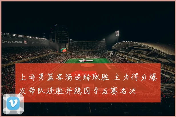 上海男篮客场逆转取胜 主力得分爆发带队连胜并稳固季后赛名次