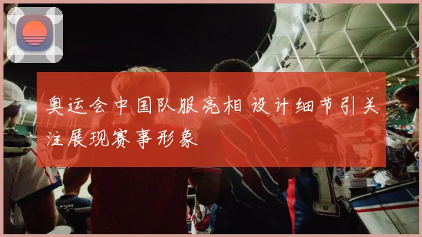 奥运会中国队服亮相 设计细节引关注展现赛事形象