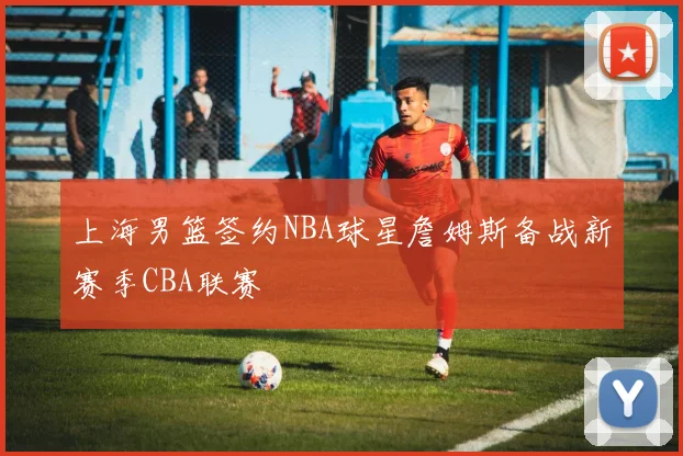 上海男篮签约NBA球星詹姆斯备战新赛季CBA联赛